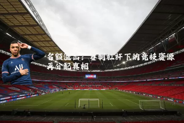 名额溢出:赛制杠杆下的竞技资源再分配真相