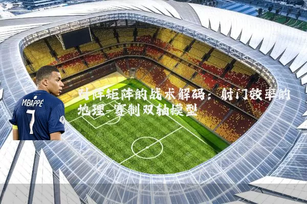 对阵矩阵的战术解码：射门效率的地理-赛制双轴模型