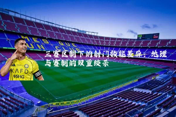 三赛区制下的射门效能差异：地理与赛制的双重绞杀