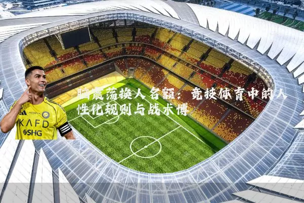 脑震荡换人名额：竞技体育中的人性化规则与战术博弈