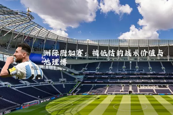 洲际附加赛：被低估的战术价值与地理博弈